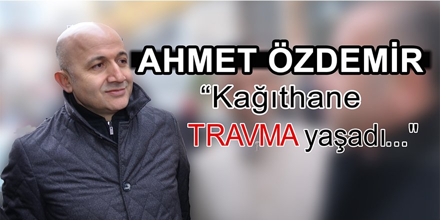 Ahmet Özdemir, "Kağıthane travma yaşadı..."